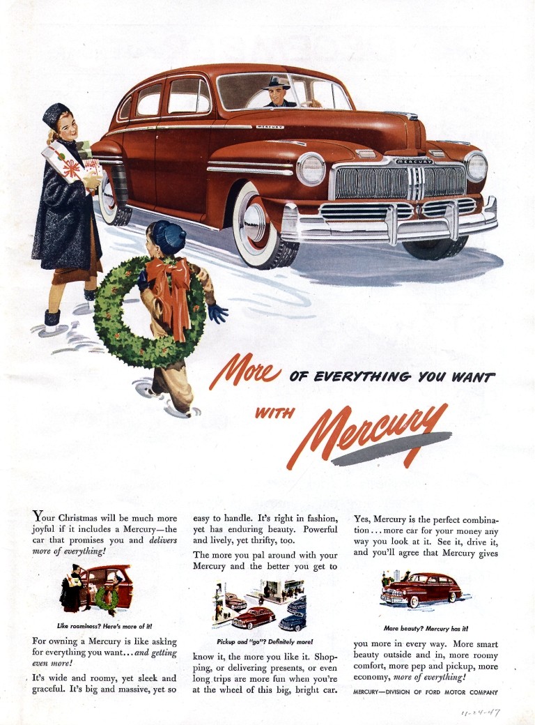 
Your Christmas will be much more joyful if it includes a Mercury—the car that promises you and delivers more of everything! 

LA. zoo/Shout Hera TWO of hi 
For owning a Mercury is like asking for everything you want... and getting even more! 
. It's wide and roomy, yet sleek and graceful. It's big and massive, yet so 
AO OF EVERYTHING- YOU WANT 

easy to handle. It's right in fashion, yet has enduring beauty. Powerful and lively, yet thrifty, too. The more you pal around with your Mercury and the better you get to 

Pkbp oaf necel WS* meta know it, the more you like it. Shop-ping, or delivering presents, or even long trips are more fun when you're at the wheel of this big, bright car. 
Yes, Mercury is the perfect combina-tion ... more car for your money any way you look at it. See it, drive it, and you'll agree that Mercury gives 

More bout)? Mercury has M you more in every way. More smart beauty outside and in, more roomy comfort, more pep and pickup, more economy, more of everything! 
MERCURY-DAISON Of FORD MOTOR COMMTle 
If. 1 •/7 
