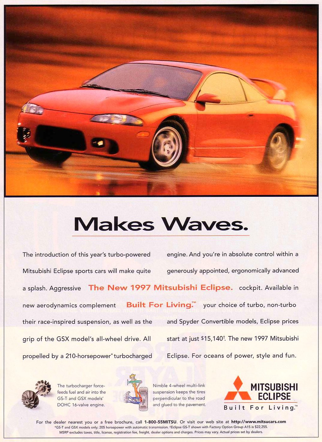 
Makes Waves. 
The introduction of this year's turbo-powered engine. And you're in absolute control within a Mitsubishi Eclipse sports cars will make quite generously appointed, ergonomically advanced a splash. Aggressive The New 1997 Mitsubishi Eclipse. cockpit. Available in new aerodynamics complement Built For Living:'' your choice of turbo, non-turbo their race-inspired suspension, as well as the and Spyder Convertible models, Eclipse prices grip of the GSX model's all-wheel drive. All start at just $15,1401. The new 1997 Mitsubishi propelled by a 210-horsepower''turbocharged Eclipse. For oceans of power, style and fun. 

The turbocharger force-feeds fuel and air into the GS-T. and GSX models' DOHC 16-valve engine. 

Nimble 4-wheel multi-link suspension keeps the tires perpendicular to the road and glued to the pavement. 
MITSUBISHI M ECLIPSE  Built For Living.'' 
For the dealer nearest you or a free brochure, call 1-800-55MITSU. Or visit our web site at http://www.mitsucars.com 'GS-T and GSX models only; 205 horsepower with automatic transmission. tEclipse GS-T shown with Factory Option Group Al 5 is 522,255. MSRP excludes taxes, title, license, registration fee, freight, dealer options and charges. Prices may vary. Actual prices set by dealers. 
