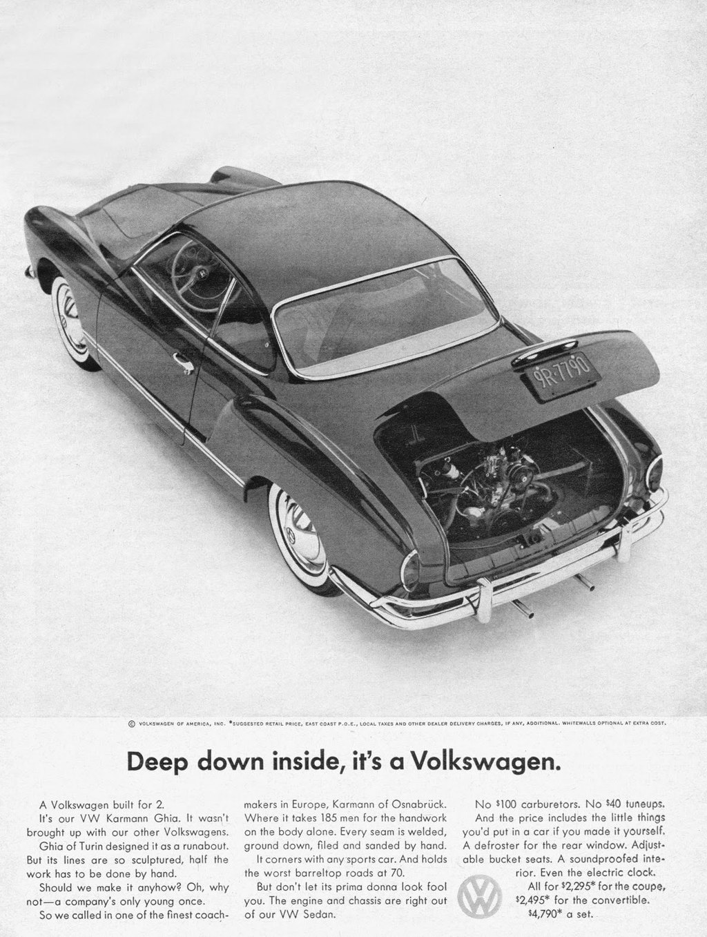 
Deep down inside, it's a Volkswagen. 
A Volkswagen built for 2. It's our VW Karmann Ghia. It wasn't brought up with our other Volkswagens. Ghia of Turin designed it as a runabout. But its lines are so sculptured, half the work has to be done by hand. Should we make it anyhow? Oh, why not—a company's only young once. So we called in one of the finest coach-
makers in Europe, Karmann of Osnabruck. Where it takes 185 men for the handwork on the body alone. Every seam is welded, ground down, filed and sanded by hand. It corners with any sports car. And holds the worst barreltop roads at 70. But don't let its prima donna look fool you. The engine and chassis are right out of our VW Sedan. 
No $100 carburetors. No $40 tuneups. And the price includes the little things you'd put in a car if you made it yourself. A defroster for the rear window. Adjust-able bucket seats. A soundproofed inte-rior. Even the electric clock. All for $2,295* for the coupe, $2,495* for the convertible. $4,790* a set. 
