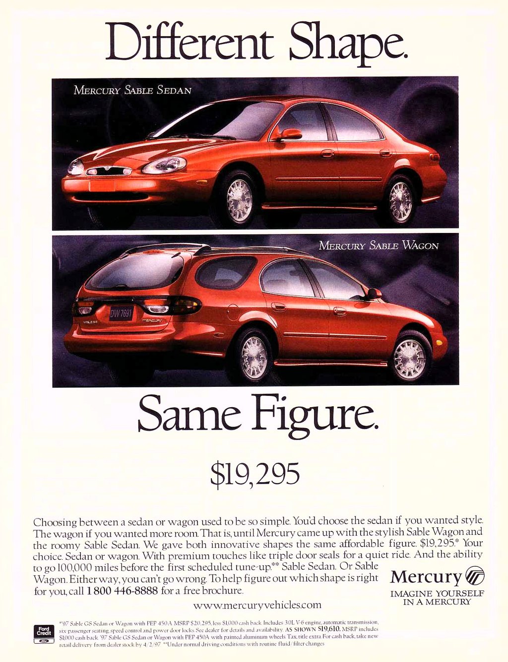 The Mercury Sable Sedan and the Mercury Sable Wagon. Different shape. Same figure. Starting at $19,295. Choosing between a sedan or wagon used to be so simple. You'd choose the sedan if you wanted style. The wagon if you wanted more room. That is,until Mercury came up with the stylish Sable Wagon and the roomy Sable Sedan. We gave both innovative shapes the same affordable figure. $19,295.* Your choice. Sedan or wagon. With premium touches like triple door seals for a quiet ride. And the ability to go 100,000 miles before the first scheduled tune-up.** Sable Sedan. Or Sable Wagon. Either way, you can't go wrong. To help figure out which shape is right Mercury for you, call 1 800 446-8888 for a free brochure. IMAGINE YOURSELF 
Ford Credit 
1 OM J 
www.mercuryvehicles.com 
''97 Sable GS Sedan or Wagon with PEP 450A MSRP $20.295.1ess SI,000 cash back Includes 30L V6 engine, automatic transmission. six-passenger seating, speed control and pi ,wer door locks See dealer for details and a va ilabil it y AS SHOWN S19,610. MSRP includes 4L000 cash back '97 Sable CS Sedan or Wagon with PEP 450A with painted aluminum wheels Tax. title extra For cash back, take new retail delivery from dealer stock by -I 2..97 ''Under normal driving conditions with routine fluid/filter changes 
IN A MERCURY 