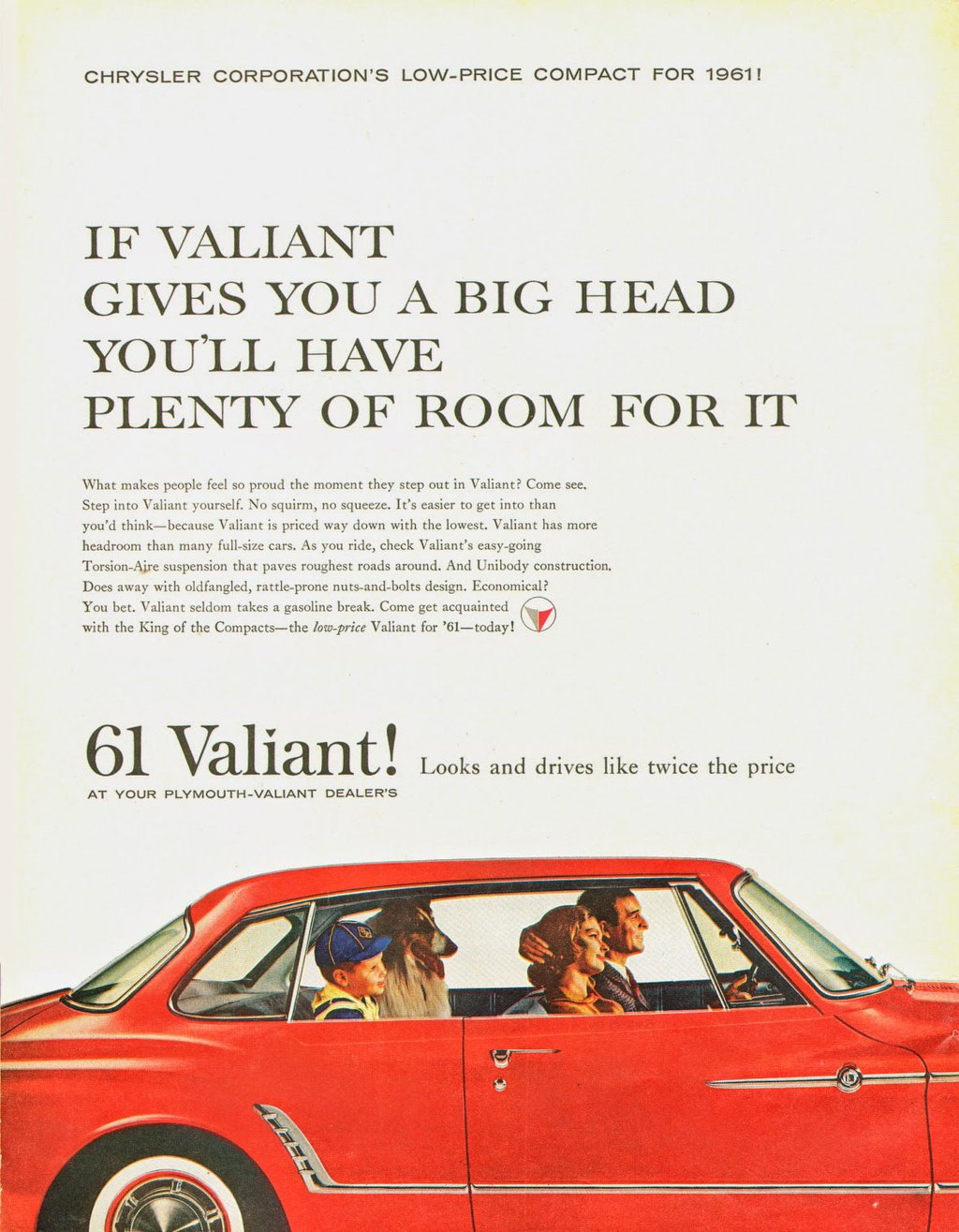 CHRYSLER CORPORATION'S LOW-PRICE COMPACT FOR 1961! 
IF VALIANT GIVES YOU A BIG HEAD YOU'LL HAVE PLENTY OF ROOM FOR IT 
What makes people feel so proud the moment they step out in Valiant? Come see. Step into Valiant yourself. No squirrn, no squeeze. It's easier to get into than you'd think—because Valiant is priced way down with the lowest. Valiant has more headroom than many full-size cars. As you ride, check Valiant's easy-going Torsion-Aire suspension that paves roughest roads around. And Unibody construction. Does away with oldfangled, rattle-prone nuts-and-bolts design. Economical? You bet. Valiant seldom takes a gasoline break. Come get acquainted (4) with the King of the Compacts—the low-price Valiant for '61—today! 
61 Valiant! Looks and drives like twice the price 
AT YOUR PLYMOUTH-VALIANT DEALER'S 
