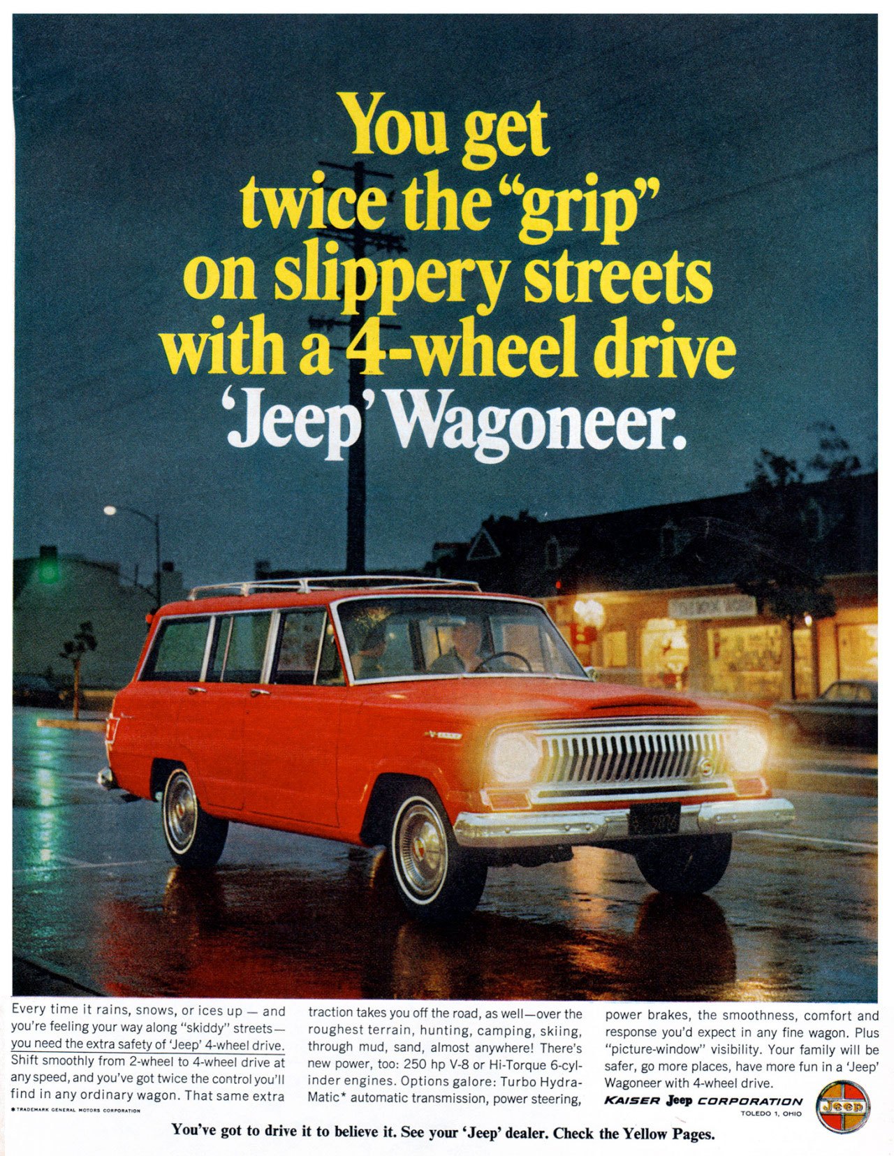 
You get twice the ''grip'' on slippery streets with a 4-wheel drive `Jeep' Wagoneer. 

Every time it rains, snows, or ices up — and traction takes you off the road, as well—over the power brakes, the smoothness, comfort and you're feeling your way along ''skiddy'' streets— roughest terrain, hunting, camping, skiing, response you'd expect in any fine wagon. Plus you need the extra safety of 'Jeep' 4-wheel drive. through mud, sand, almost anywhere! There's ''picture-window'' visibility. Your family will be Shift smoothly from 2-wheel to 4-wheel drive at new power, too: 250 hp V-8 or Hi-Torque 6-cyl- safer, go more places, have more fun in a 'Jeep' any speed, and you've got twice the control you'll inder engines. Options galore: Turbo Hydra- Wagoneer with 4-wheel drive. find in any ordinary wagon. That same extra Matic* automatic transmission, power steering, icamER jeep CORPORATION 
•••,...••■•G ..... • ..,,,,•..•■0••,■• 
You've got to drive it to believe it. See your 'Jeep' dealer. Check the Yellow Pages. 
