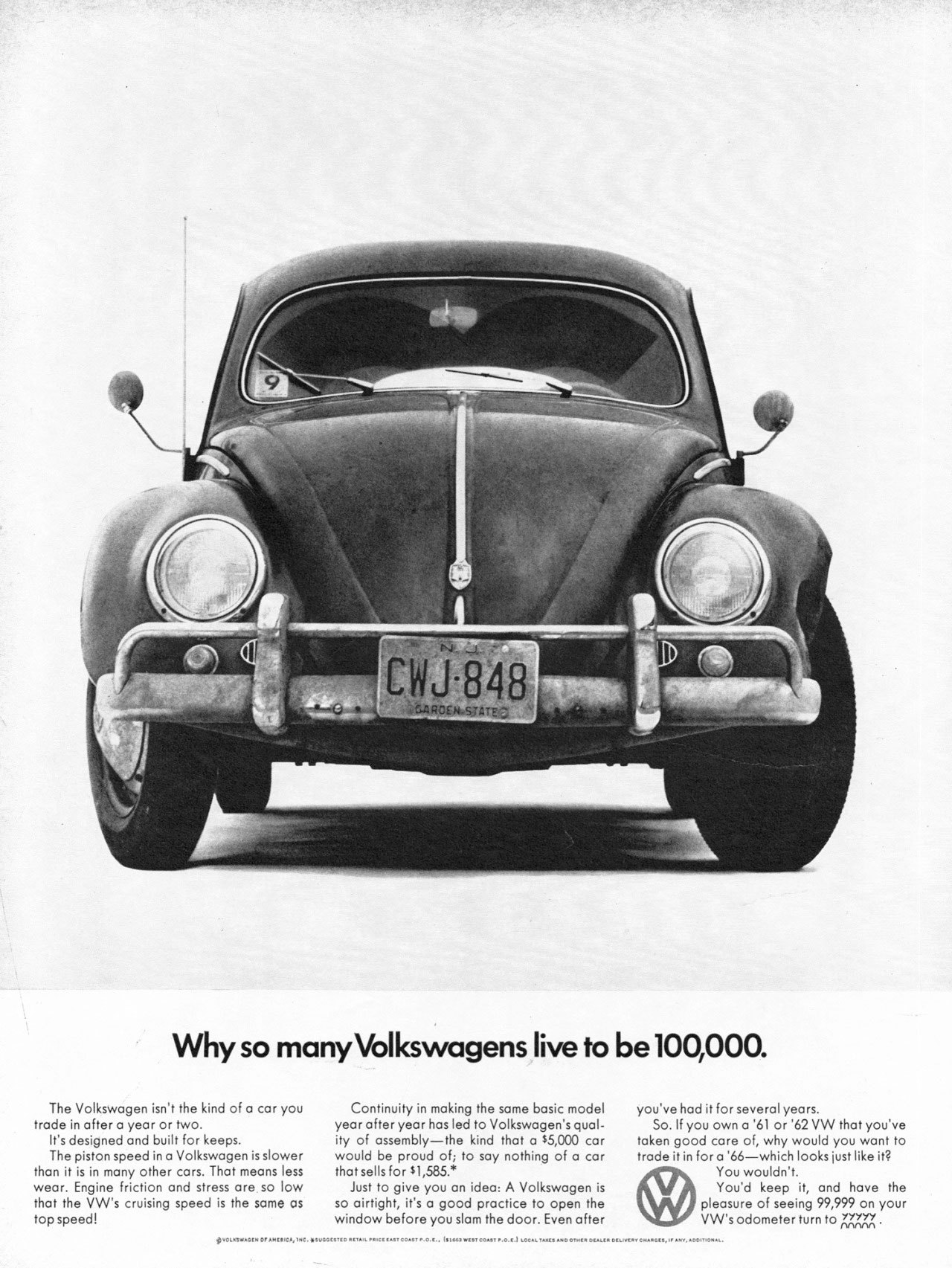 Why so many Volkswagens live to be 100,000. 
The Volkswagen isn't the kind of a car you trade in after a year or two. It's designed and built for keeps. The piston speed in a Volkswagen is slower than it is in many other cars. That means less wear. Engine friction and stress are so low that the VW's cruising speed is the same as top speed! 
Continuity in making the same basic model year after year has led to Volkswagen's qual-ity of assembly—the kind that a $5,000 car would be proud of; to say nothing of a can that sells for $1,585.* Just to give you an idea: A Volkswagen is so airtight, it's a good practice to open the window before you slam the door. Even after 
you've had it for several years. So. If you own a '61 or '62 VW that you've taken good care of, why would you want to trade it in for a '66—which looks just like it? You wouldn't. You'd keep it, and have the pleasure of seeing 99,999 on your VW's odometer turn to 00000.