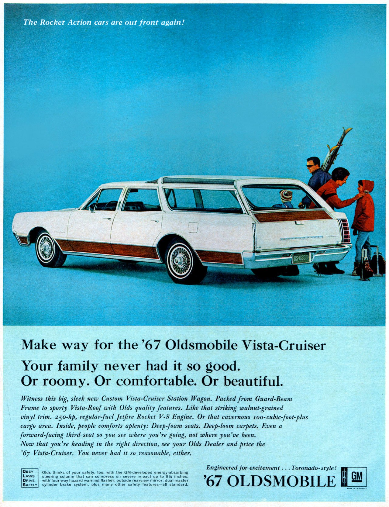 
The Rocket Action cars are out front again! 

Make way for the '67 Oldsmobile Vista-Cruiser Your family never had it so good. Or roomy. Or comfortable. Or beautiful. 
Witness this big, sleek new Custom Vista-Cruiser Station Wagon. Packed from Guard-Beam Frame to sporty Vista-Roof with Olds quality features. Like that striking walnut grained vinyl trim. 250-hp, regular fuel jetfire Rocket V-8 Engine. Or that cavernous '0o-cubic-foot-plus cargo area. Inside, people comforts aplenty: Deep foam seats. Deep-loom carpets. Even a forward-facing third seat so you see where you're going, not where you've been. Now that you're heading in the right direction, see your Olds Dealer and price the '67 Vista-Cruiser. You never had it so reasonable, either. 
OBEY LAWS SAFE, 
Olds thinks of your safety, too, with the M•d veloped n steennivolumn that can compress on severe impact up ; ,cy,rnfdoeur =teia=ezrrggs flasher: outside rearview mirror; dual master other safety features-ad standard. '67 OLDSMOBILE 
Engineered for excitement ...Toronado-style! 
km 
