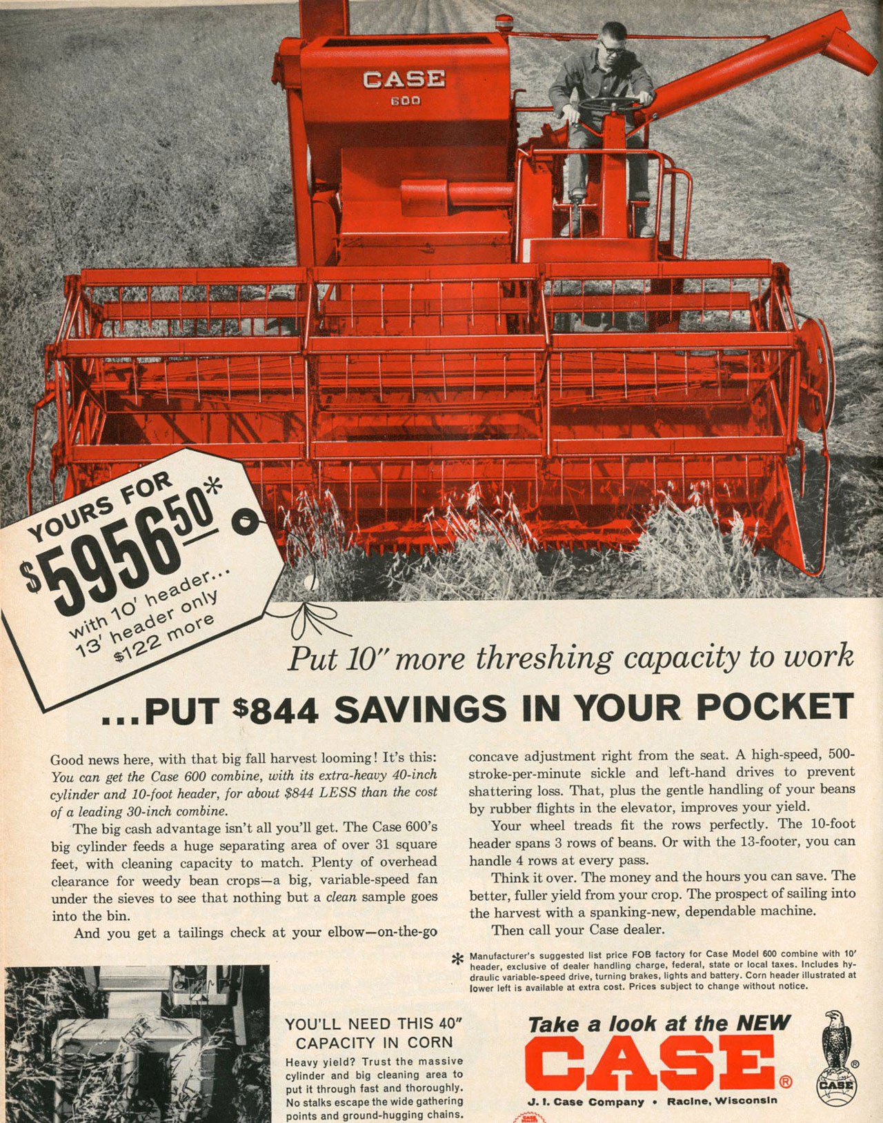 Put 10'' more threshing capacity to work ...PUT $844 SAVINGS IN YOUR POCKET 
Good news here, with that big fall harvest looming ! It's this: You can get the Case 600 combine, with its extra-heavy 40-inch cylinder and 10-foot header, for about $844 LESS than the cost of a leading 30-inch combine. The big cash advantage isn't all you'll get. The Case 600's big cylinder feeds a huge separating area of over 31 square feet, with cleaning capacity to match. Plenty of overhead clearance for weedy bean crops—a big, variable-speed fan under the sieves to see that nothing but a clean sample goes into the bin. And you get a tailings check at your elbow—on-the-go 

concave adjustment right from the seat. A high-speed, 500-stroke-per-minute sickle and left-hand drives to prevent shattering loss. That, plus the gentle handling of your beans by rubber flights in the elevator, improves your yield. Your wheel treads fit the rows perfectly. The 10-foot header spans 3 rows of beans. Or with the 13-footer, you can handle 4 rows at every pass. Think it over. The money and the hours you can save. The better, fuller yield from your crop. The prospect of sailing into the harvest with a spanking-new, dependable machine. Then call your Case dealer. * Manufacturer's suggested list price FOB factory for Case Model 600 combine with 10' header, exclusive of dealer handling charge, federal, state or local taxes. Includes hy-draulic variable-speed drive, turning brakes, lights and battery. Corn header illustrated at lower left is available at extra cost. Prices subject to change without notice. 
YOU'LL NEED THIS 40'' CAPACITY IN CORN Heavy yield? Trust the massive cylinder and big cleaning area to put it through fast and thoroughly. No stalks escape the wide gathering points and ground-hugging chains. 
Take a look at the NEW 
SE® 
J. 1. Case Company • Racine, Wisconsin