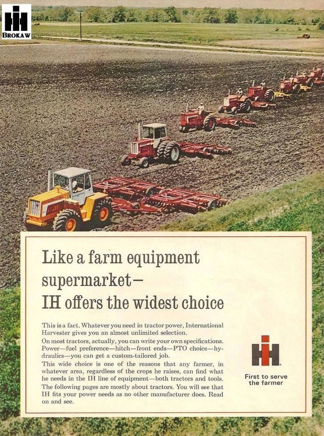 Like a farm equipment supermarket, International Harvester offers the widest choice
Harvester gives you an almost unlimited selection. On most tractors, actually, you can write your own specifications. rower—fuel preference—hitch—front ends—PTO choice—hy-draulics—you can get a custom-tailored job. This wide choice is one of the reasons that any farmer, in whatever area, regardless of the crops he raises, can find what he needs in the IH line of equipnunt —both tractors and tools. The following pages are mostly about tract... You will see that HI tits your power  needs as no other manufacturer does. Read 
First to serve the farmer